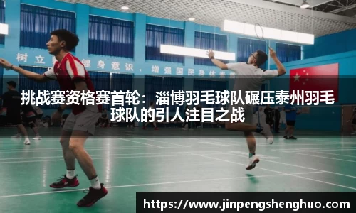 挑战赛资格赛首轮：淄博羽毛球队碾压泰州羽毛球队的引人注目之战